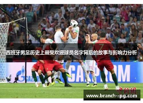 西班牙男足历史上最受欢迎球员名字背后的故事与影响力分析